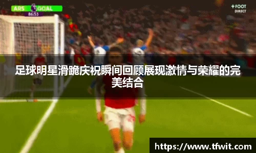 足球明星滑跪庆祝瞬间回顾展现激情与荣耀的完美结合